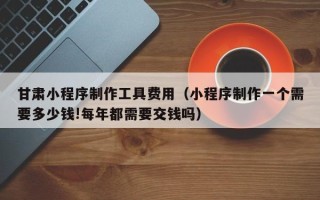 靖江甘肃小程序制作工具费用（小程序制作一个需要多少钱!每年都需要交钱吗）