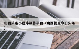靖江山西头条小程序制作平台（山西视点今日头条）